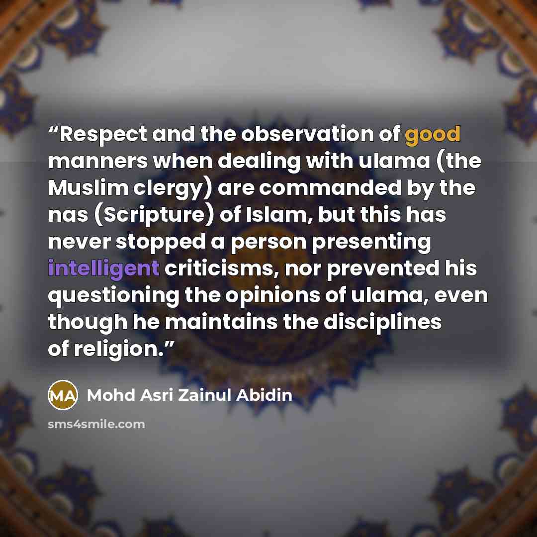“Respect and the observation of good manners when dealing with ulama (the Muslim clergy) are commanded by the nas (Scripture) of Islam, but this has never stopped a person presenting intelligent criticisms, nor prevented his questioning the opinions of ulama, even though he maintains the…” quote by Mohd Asri Zainul Abidin