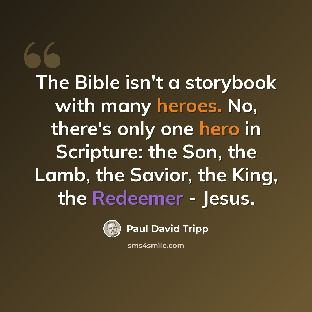 “The Bible isn't a storybook with many heroes. No, there's only one hero in Scripture: the Son, the Lamb, the Savior, the King, the Redeemer - Jesus.” quote by Paul David Tripp