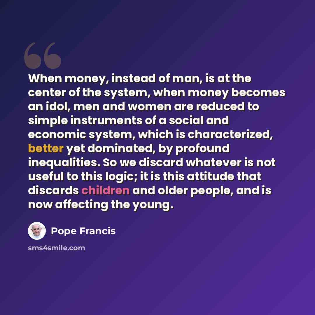 “When money, instead of man, is at the center of the system, when money becomes an idol, men and women are reduced to simple instruments of a social and economic system, which is characterized, better yet dominated, by profound inequalities. So we discard whatever is not useful to this logic; it is…” quote by Pope Francis