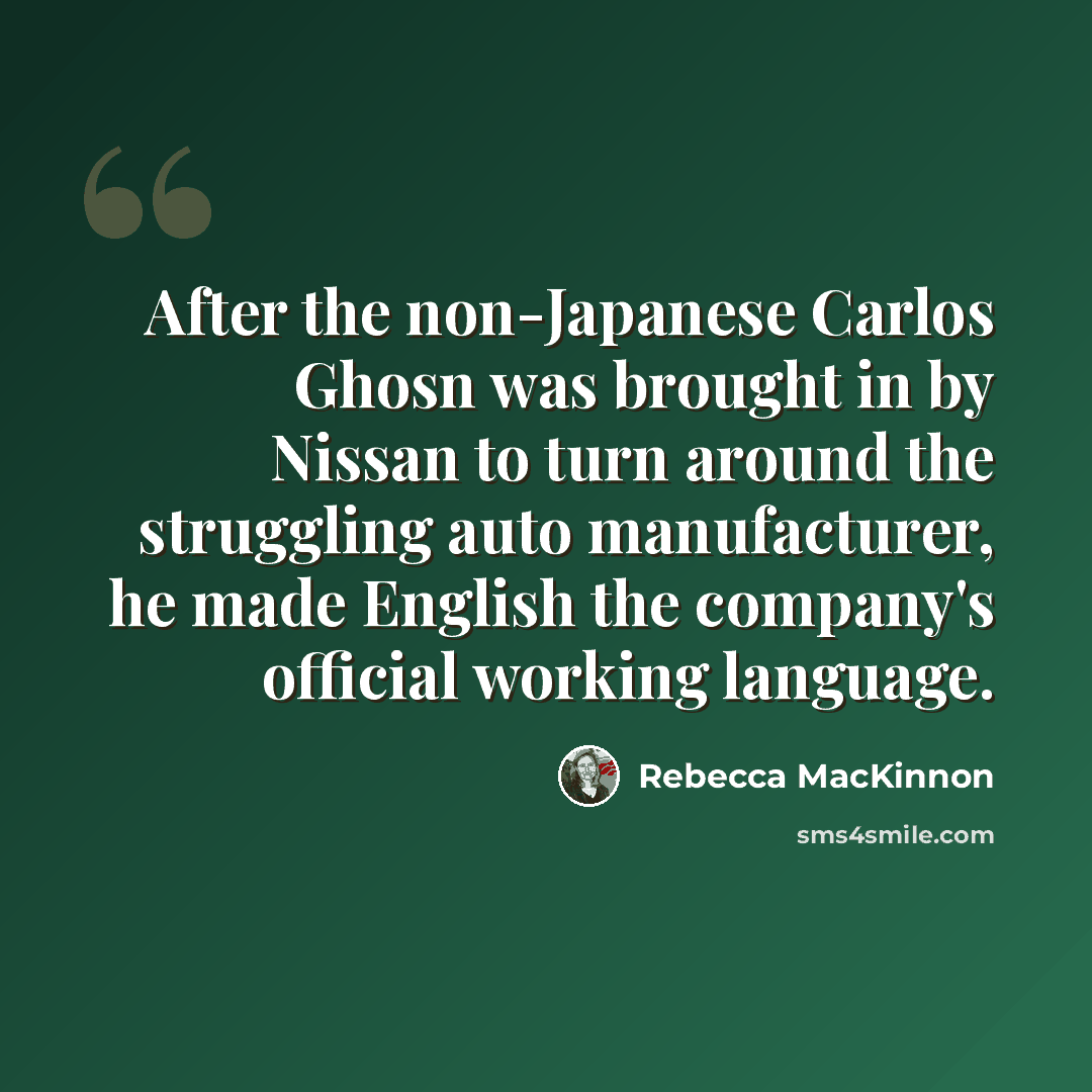 “After the non-Japanese Carlos Ghosn was brought in by Nissan to turn around the struggling auto manufacturer, he made English the company's official working language.” quote by Rebecca MacKinnon