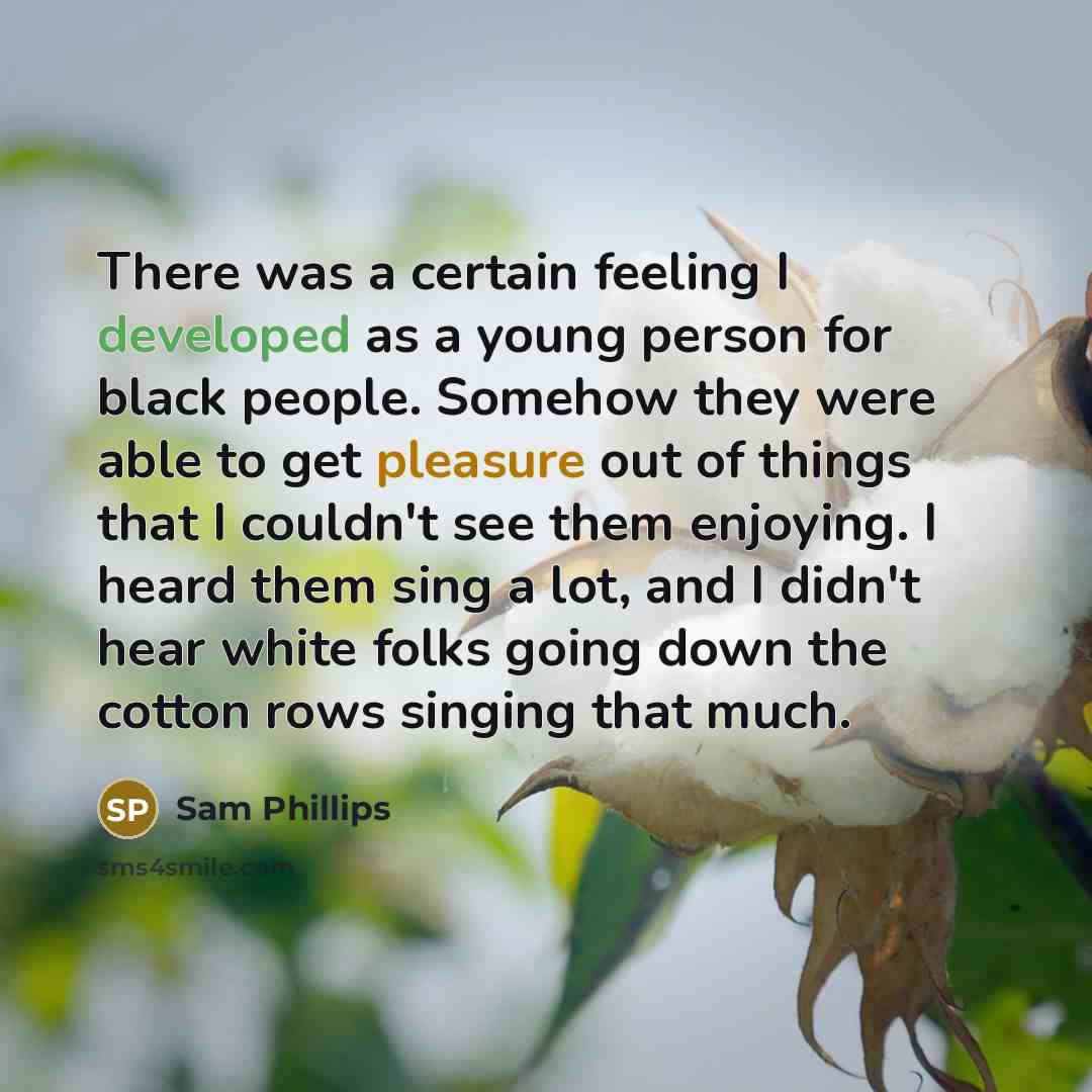 “There was a certain feeling I developed as a young person for black people. Somehow they were able to get pleasure out of things that I couldn't see them enjoying. I heard them sing a lot, and I didn't hear white folks going down the cotton rows singing that much.” quote by Sam Phillips