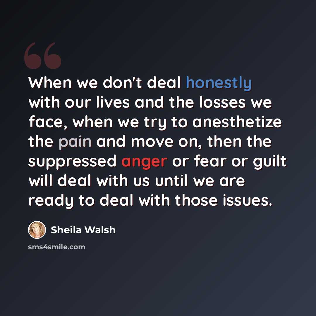 “When we don't deal honestly with our lives and the losses we face, when we try to anesthetize the pain and move on, then the suppressed anger or fear or guilt will deal with us until we are ready to deal with those issues.” quote by Sheila Walsh