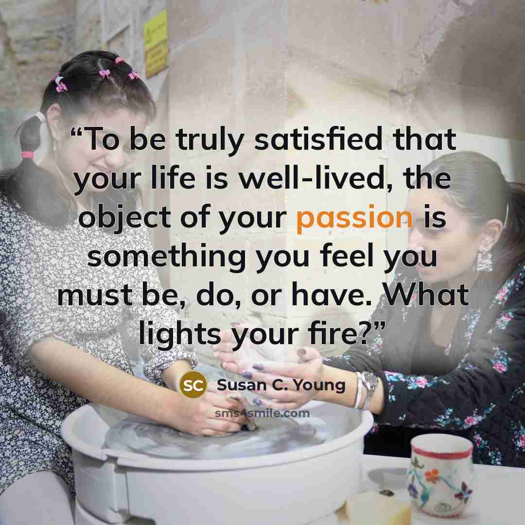 “To be truly satisfied that your life is well-lived, the object of your passion is something you feel you must be, do, or have. What lights your fire?” quote by Susan C. Young
