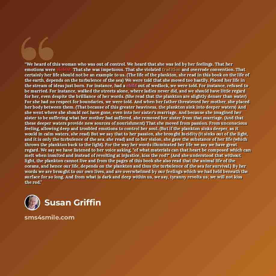 “We heard of this woman who was out of control. We heard that she was led by her feelings. That her emotions were violent. That she was impetuous. That she violated tradition and overrode convention. That certainly her life should not be an example to us. (The life of the plankton, she read in this…” quote by Susan Griffin