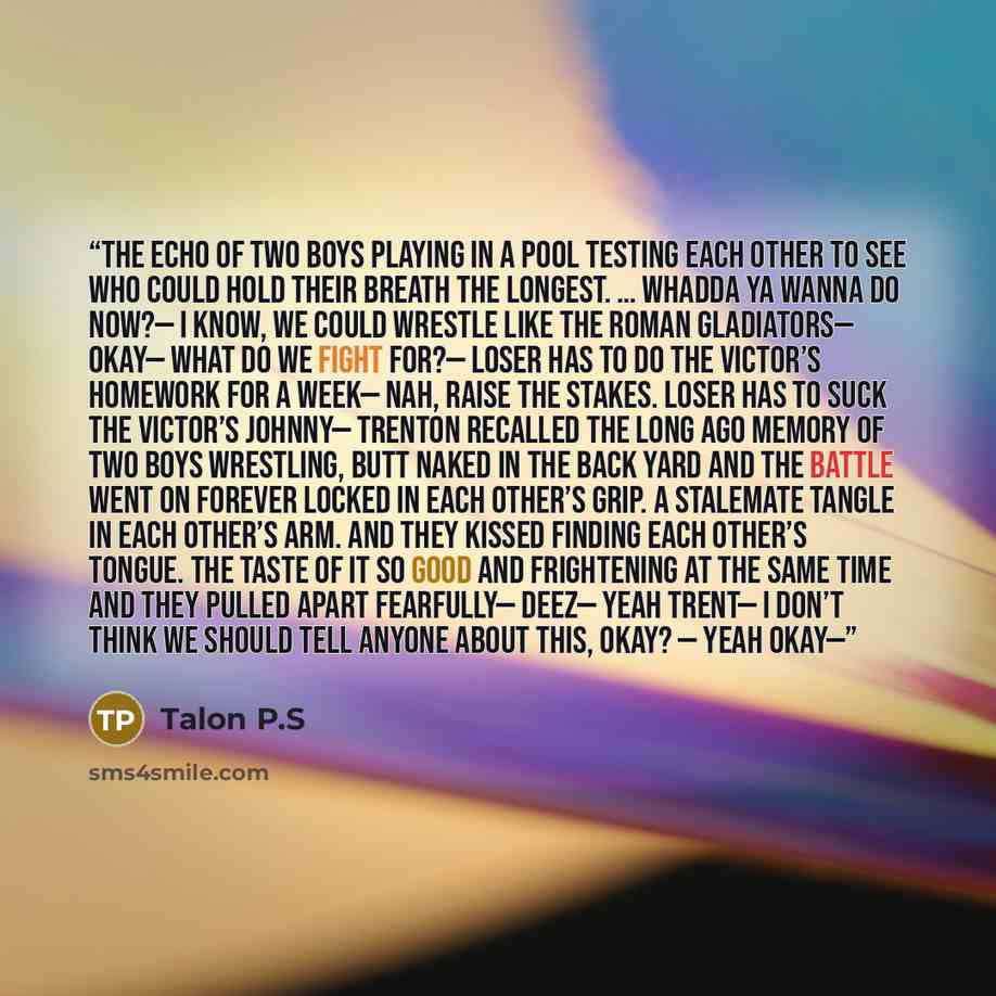 “The echo of two boys playing in a pool testing each other to see who could hold their breath the longest. … Whadda ya wanna do now?— I know, we could wrestle like the Roman gladiators— Okay— What do we fight for?— Loser has to do the victor’s homework for a week— Nah, raise the stakes. Loser has…” quote by Talon P.S