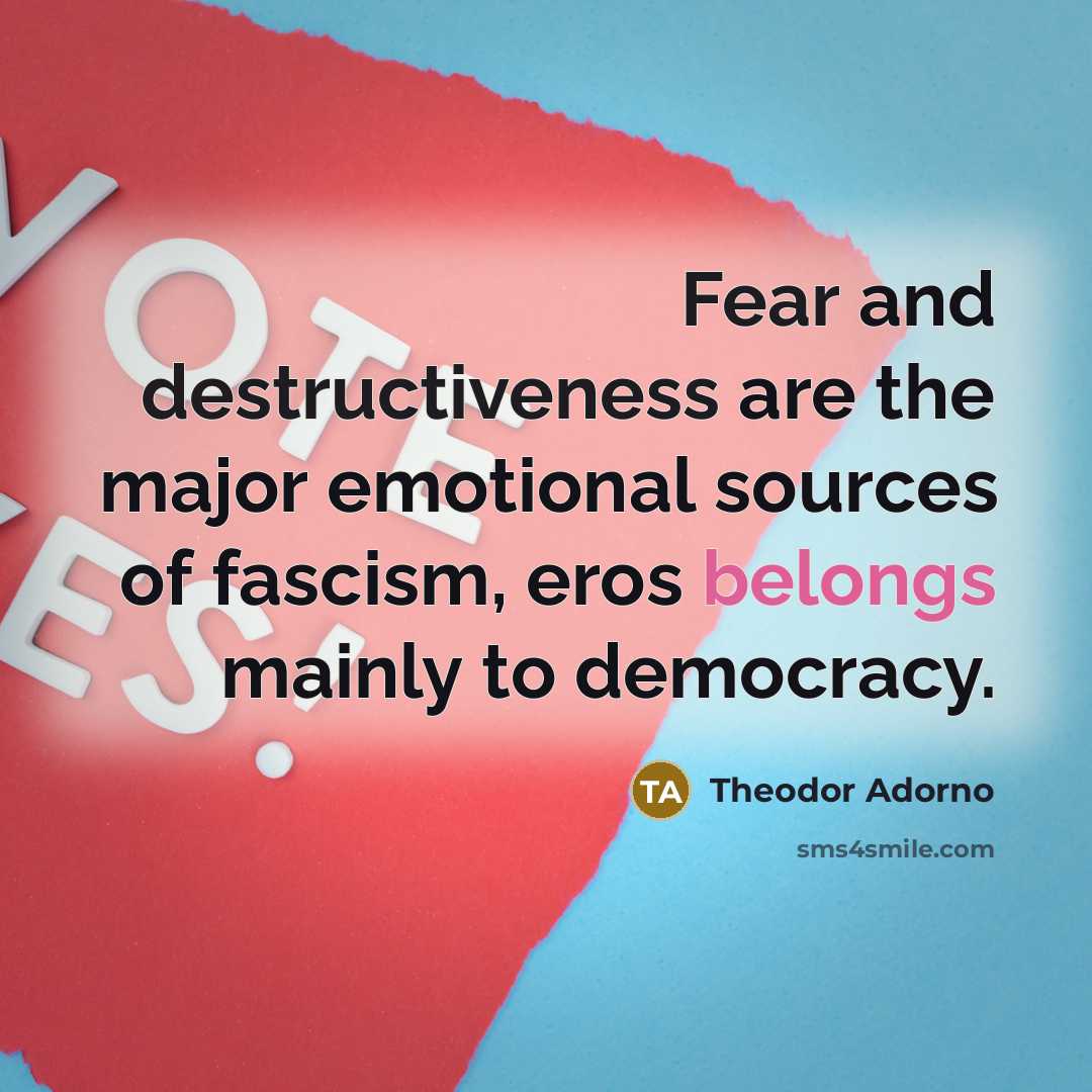 “Fear and destructiveness are the major emotional sources of fascism, eros belongs mainly to democracy.” quote by Theodor Adorno