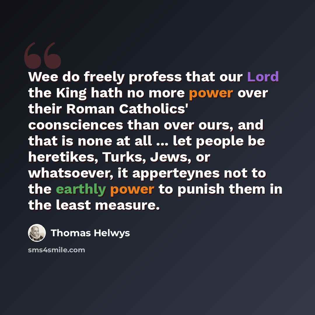 “Wee do freely profess that our Lord the King hath no more power over their Roman Catholics' coonsciences than over ours, and that is none at all ... let people be heretikes, Turks, Jews, or whatsoever, it apperteynes not to the earthly power to punish them in the least measure.” quote by Thomas Helwys