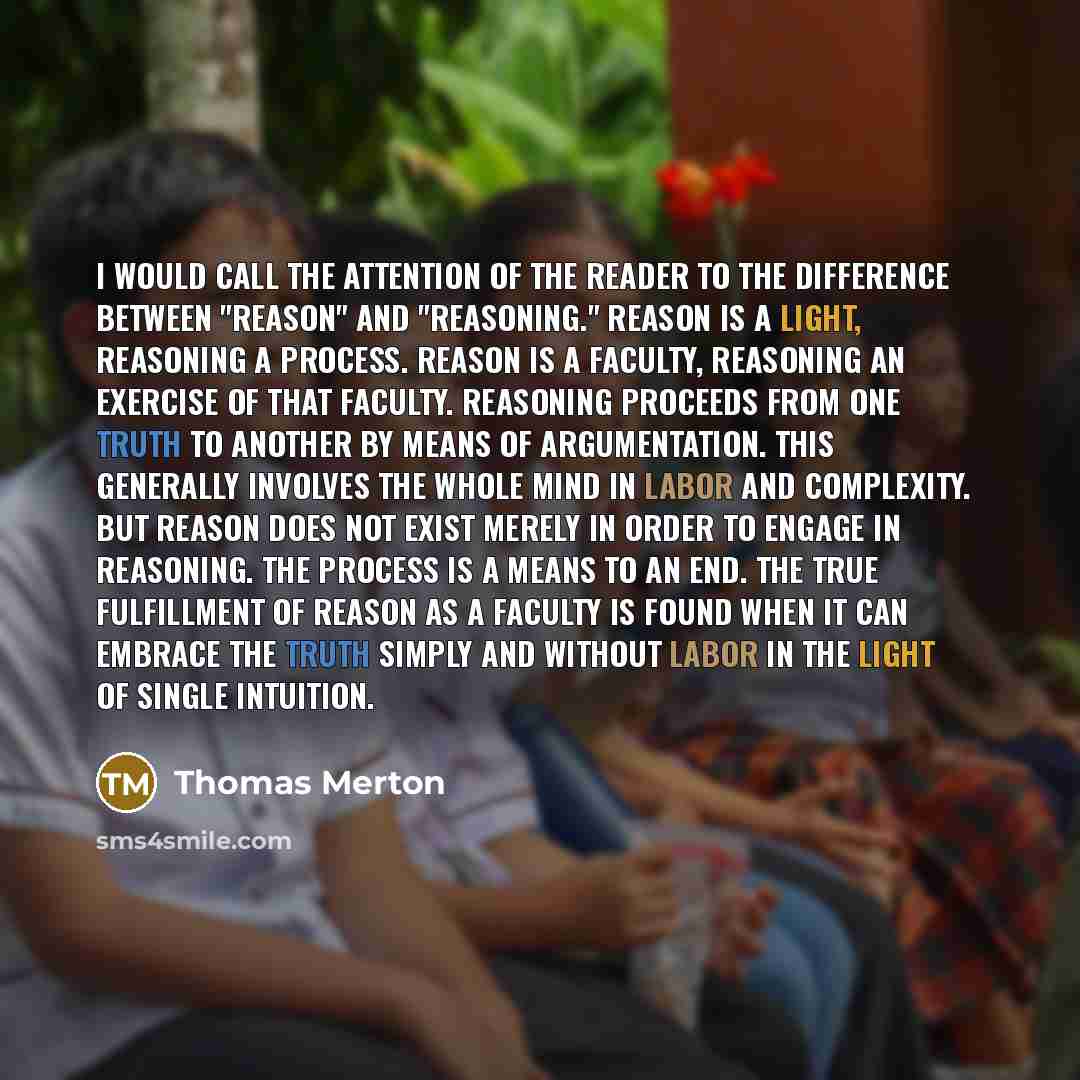 “I would call the attention of the reader to the difference between "reason" and "reasoning." Reason is a light, reasoning a process. Reason is a faculty, reasoning an exercise of that faculty. Reasoning proceeds from one truth to another by means of argumentation. This generally involves the whole…” quote by Thomas Merton