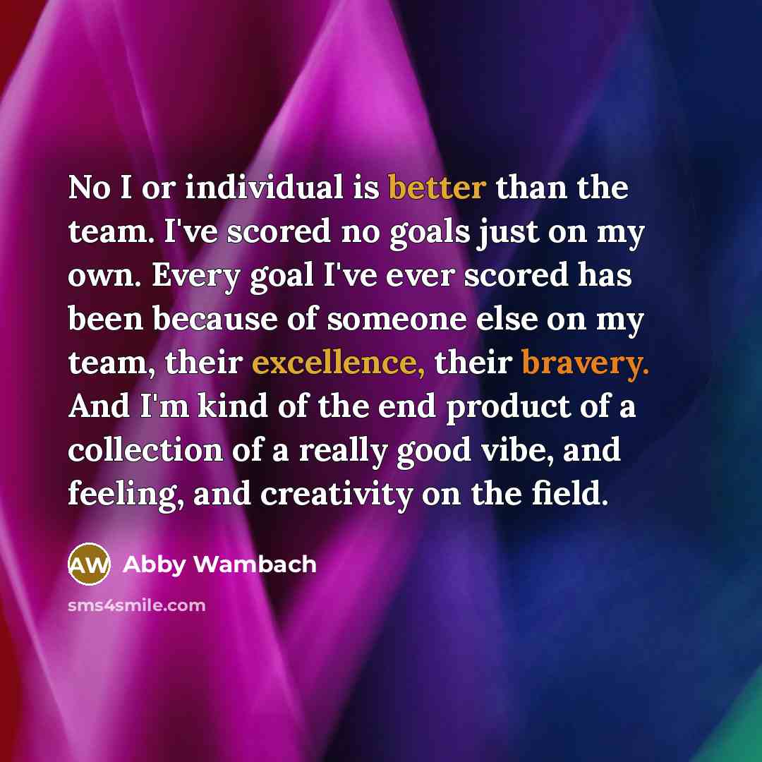 “No I or individual is better than the team. I've scored no goals just on my own. Every goal I've ever scored has been because of someone else on my team, their excellence, their bravery. And I'm kind of the end product of a collection of a really good vibe, and feeling, and creativity on the field.” quote by Abby Wambach