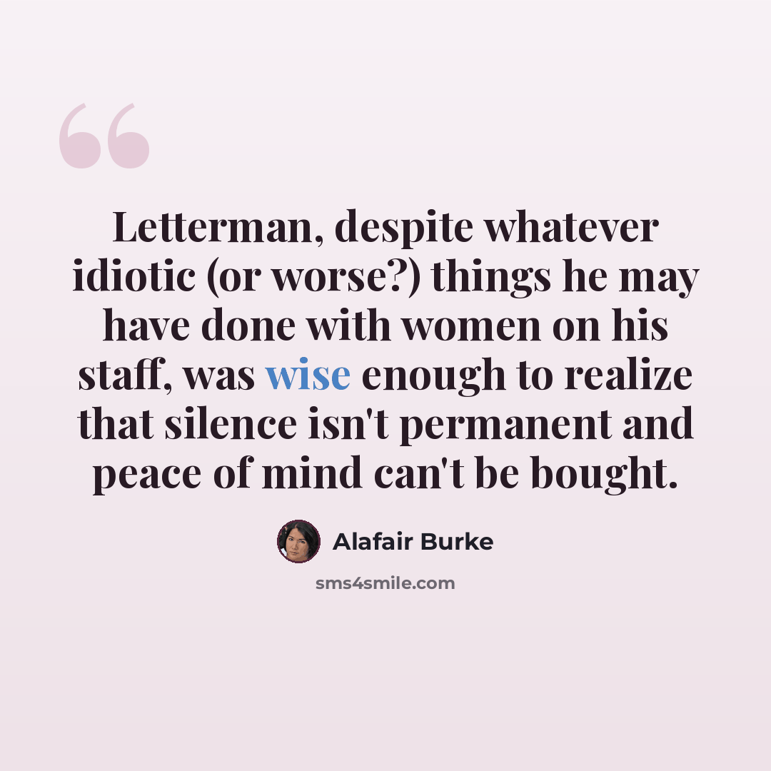 “Letterman, despite whatever idiotic (or worse?) things he may have done with women on his staff, was wise enough to realize that silence isn't permanent and peace of mind can't be bought.” quote by Alafair Burke