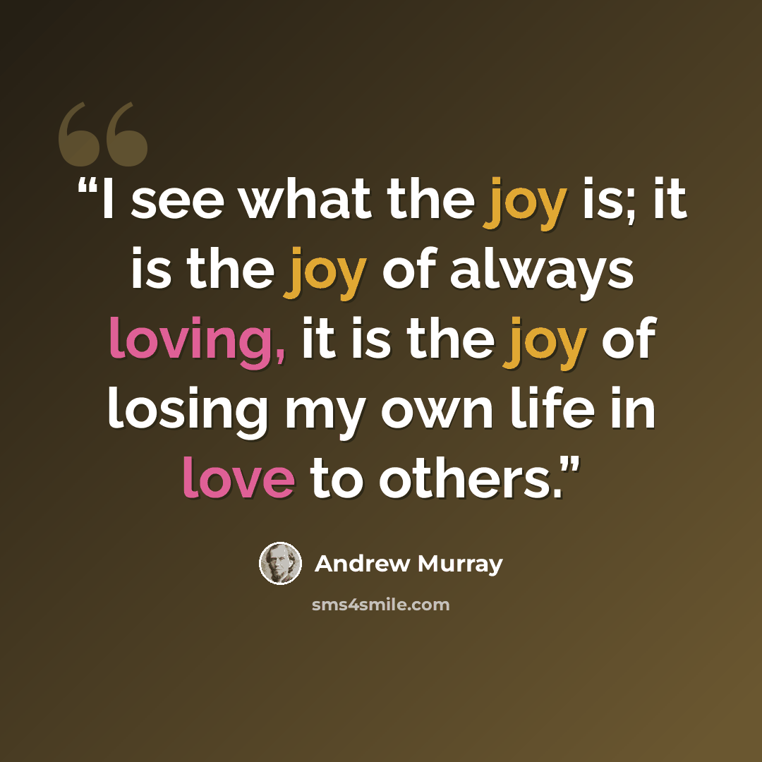 “I see what the joy is; it is the joy of always loving, it is the joy of losing my own life in love to others.” quote by Andrew Murray