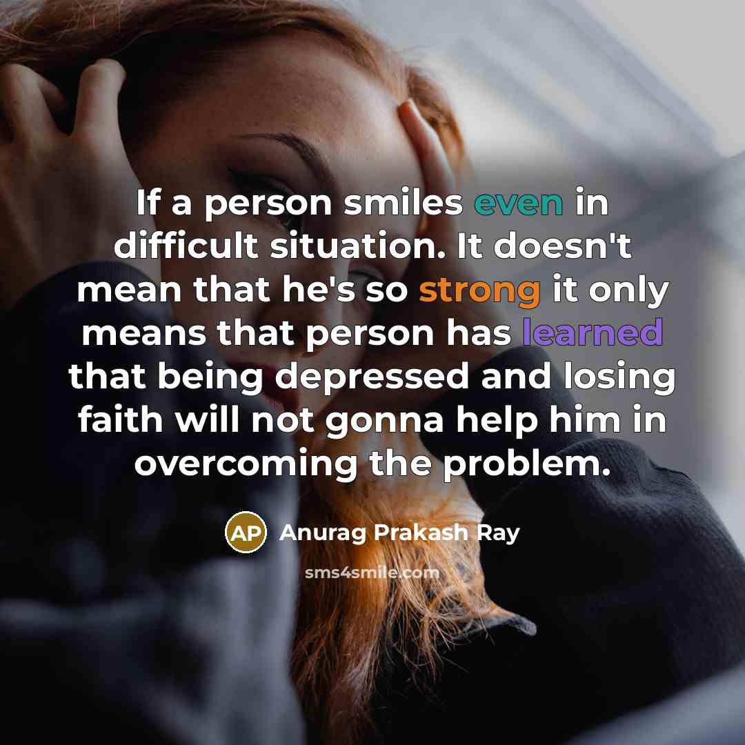 “If a person smiles even in difficult situation. It doesn't mean that he's so strong it only means that person has learned that being depressed and losing faith will not gonna help him in overcoming the problem.” quote by Anurag Prakash Ray