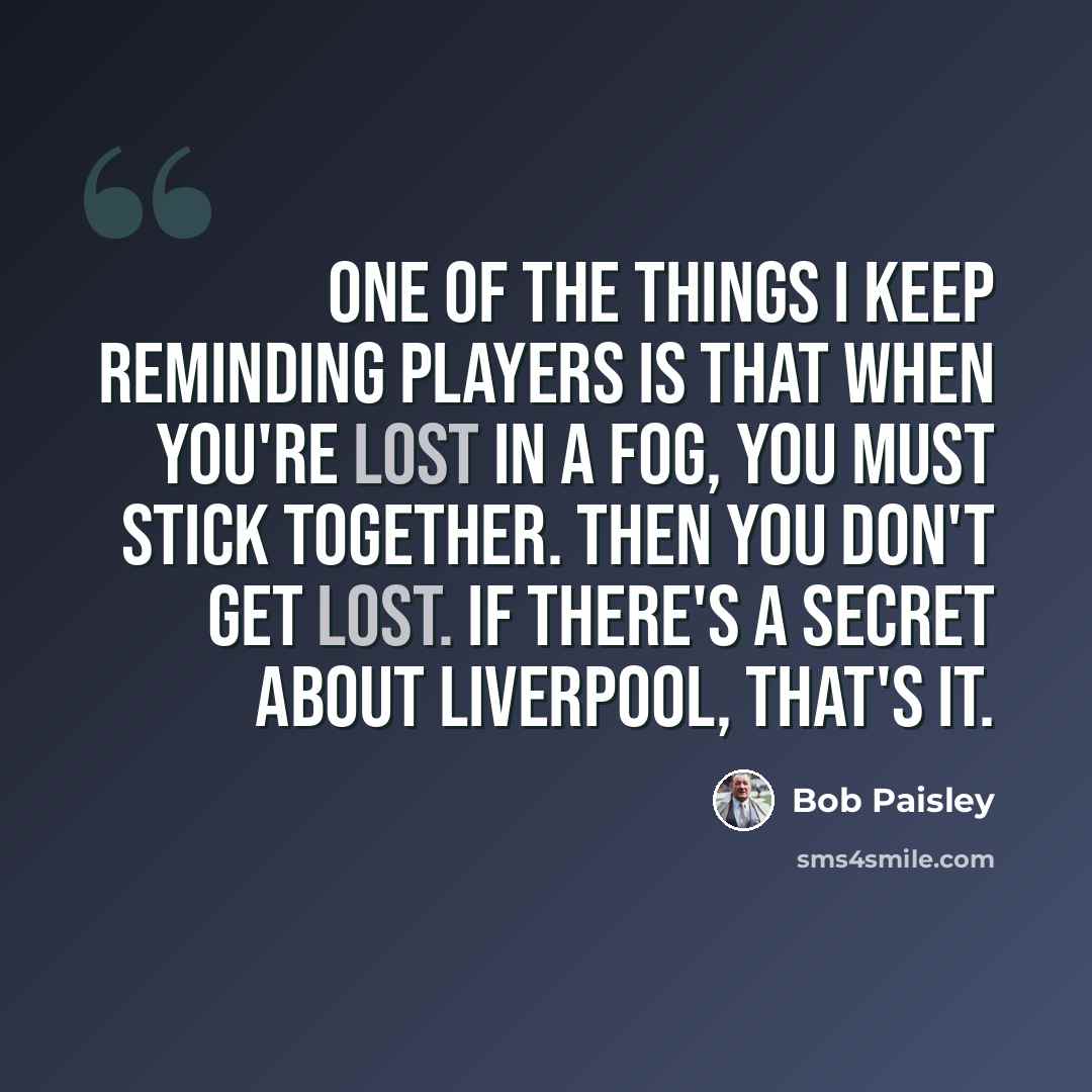 “One of the things I keep reminding players is that when you're lost in a fog, you must stick together. Then you don't get lost. If there's a secret about Liverpool, that's it.” quote by Bob Paisley