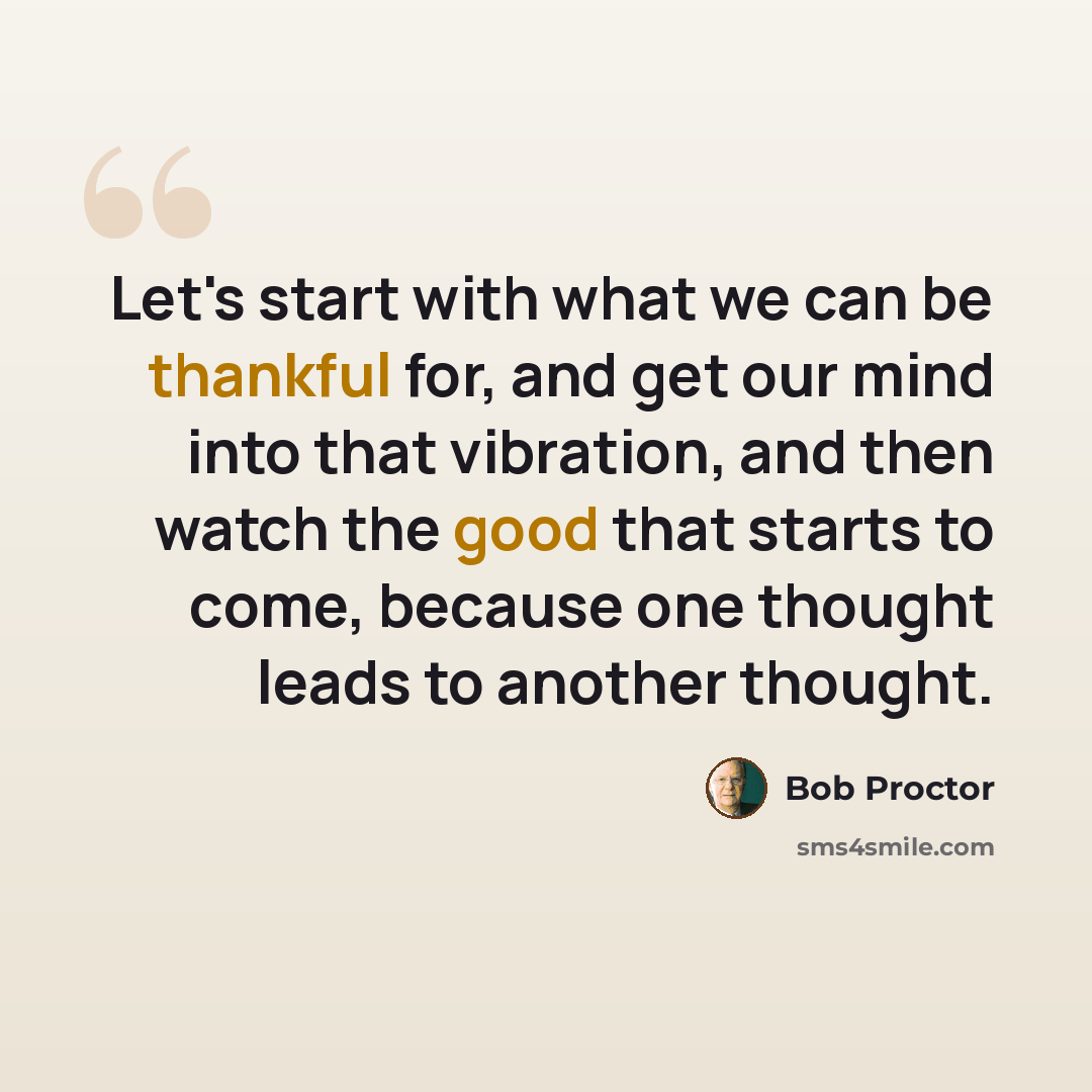 “Let's start with what we can be thankful for, and get our mind into that vibration, and then watch the good that starts to come, because one thought leads to another thought.” quote by Bob Proctor