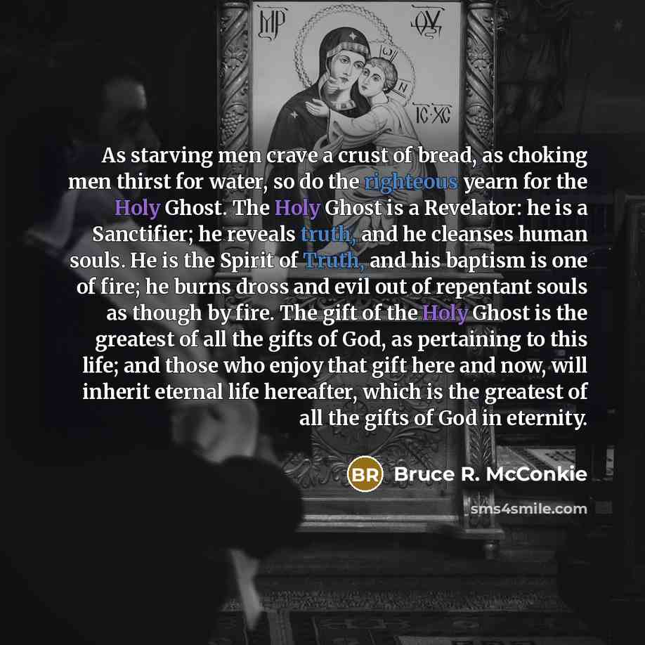 “As starving men crave a crust of bread, as choking men thirst for water, so do the righteous yearn for the Holy Ghost. The Holy Ghost is a Revelator: he is a Sanctifier; he reveals truth, and he cleanses human souls. He is the Spirit of Truth, and his baptism is one of fire; he burns dross and…” quote by Bruce R. McConkie