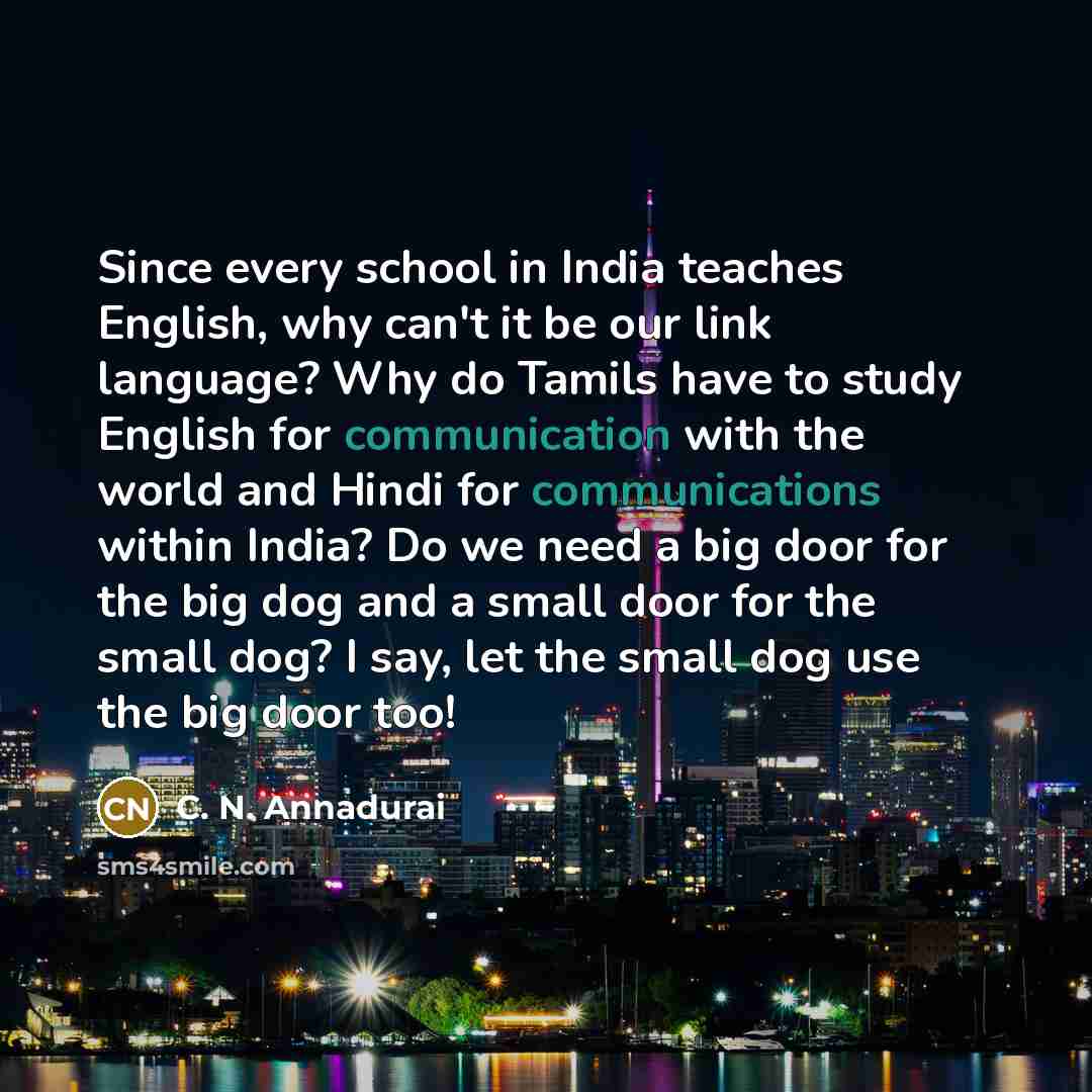 “Since every school in India teaches English, why can't it be our link language? Why do Tamils have to study English for communication with the world and Hindi for communications within India? Do we need a big door for the big dog and a small door for the small dog? I say, let the small dog use the…” quote by C. N. Annadurai