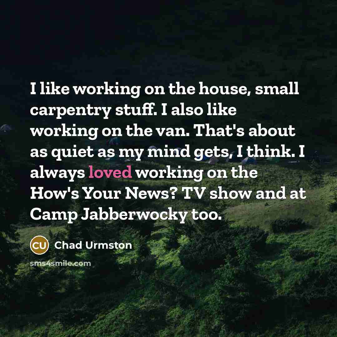 “I like working on the house, small carpentry stuff. I also like working on the van. That's about as quiet as my mind gets, I think. I always loved working on the How's Your News? TV show and at Camp Jabberwocky too.” quote by Chad Urmston