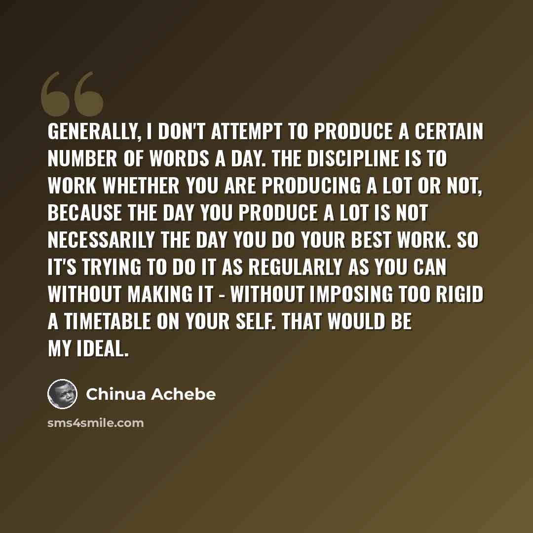 “Generally, I don't attempt to produce a certain number of words a day. The discipline is to work whether you are producing a lot or not, because the day you produce a lot is not necessarily the day you do your best work. So it's trying to do it as regularly as you can without making it - without…” quote by Chinua Achebe