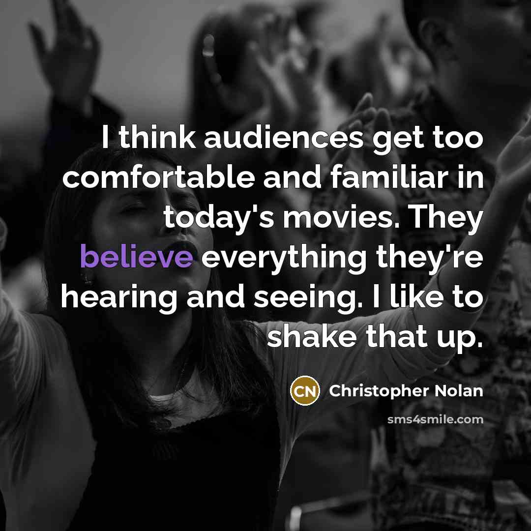 “I think audiences get too comfortable and familiar in today's movies. They believe everything they're hearing and seeing. I like to shake that up.” quote by Christopher Nolan