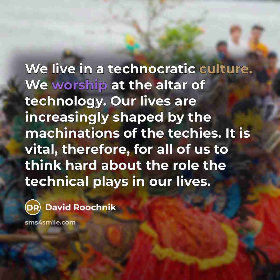 “We live in a technocratic culture. We worship at the altar of technology. Our lives are increasingly shaped by the machinations of the techies. It is vital, therefore, for all of us to think hard about the role the technical plays in our lives.” quote by David Roochnik