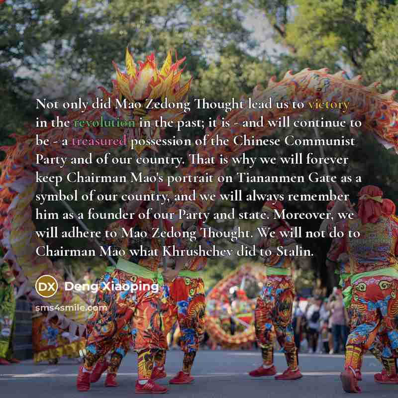 “Not only did Mao Zedong Thought lead us to victory in the revolution in the past; it is - and will continue to be - a treasured possession of the Chinese Communist Party and of our country. That is why we will forever keep Chairman Mao's portrait on Tiananmen Gate as a symbol of our country, and…” quote by Deng Xiaoping