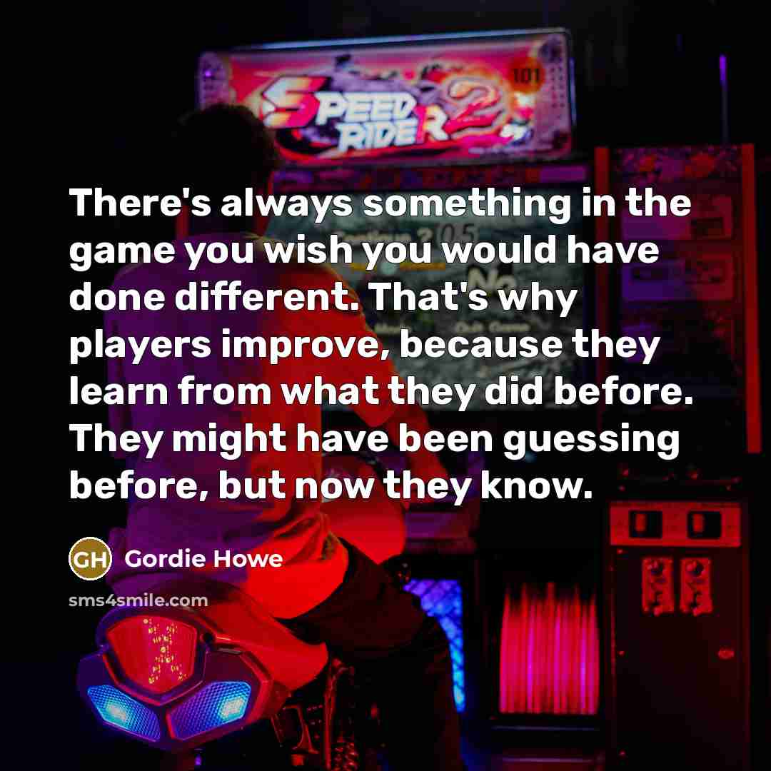 “There's always something in the game you wish you would have done different. That's why players improve, because they learn from what they did before. They might have been guessing before, but now they know.” quote by Gordie Howe