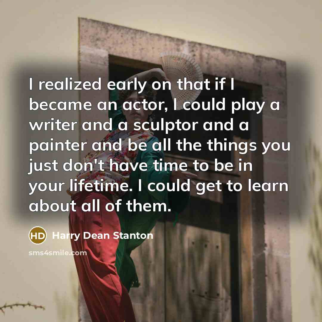 “I realized early on that if I became an actor, I could play a writer and a sculptor and a painter and be all the things you just don't have time to be in your lifetime. I could get to learn about all of them.” quote by Harry Dean Stanton