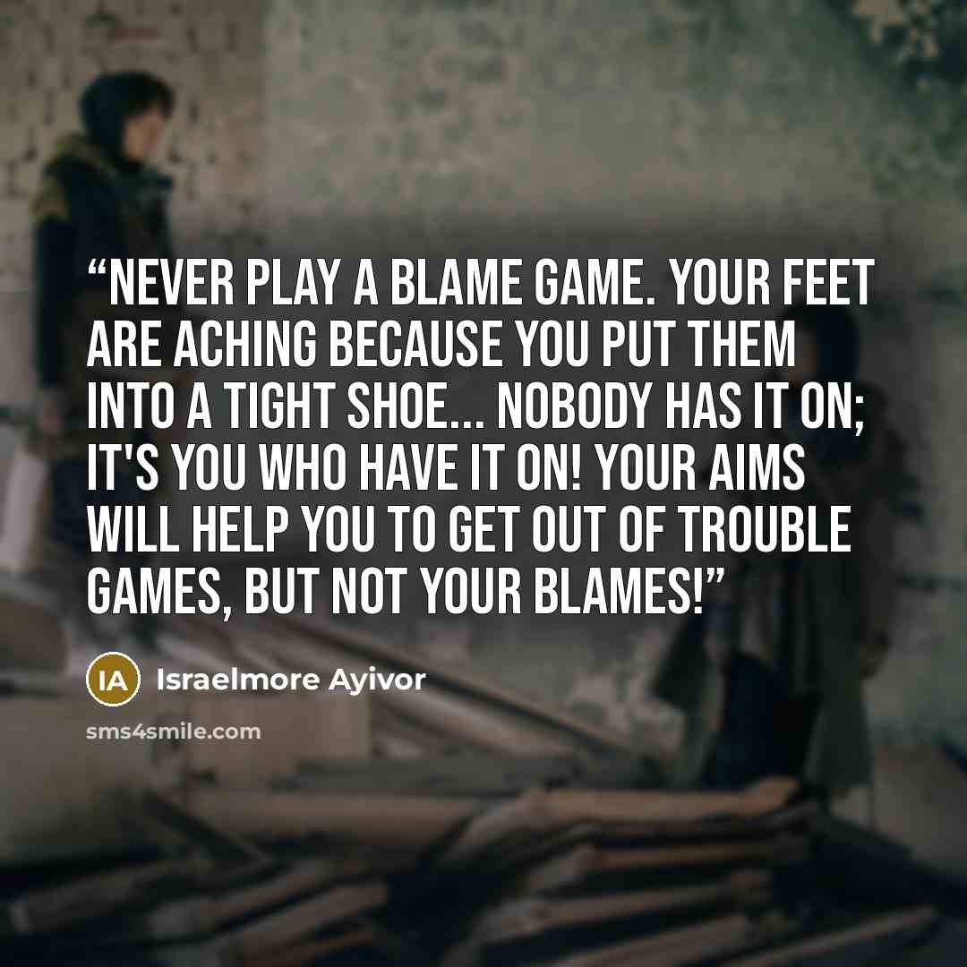“Never play a blame game. Your feet are aching because you put them into a tight shoe... Nobody has it on; it's you who have it on! Your aims will help you to get out of trouble games, but not your blames!” quote by Israelmore Ayivor