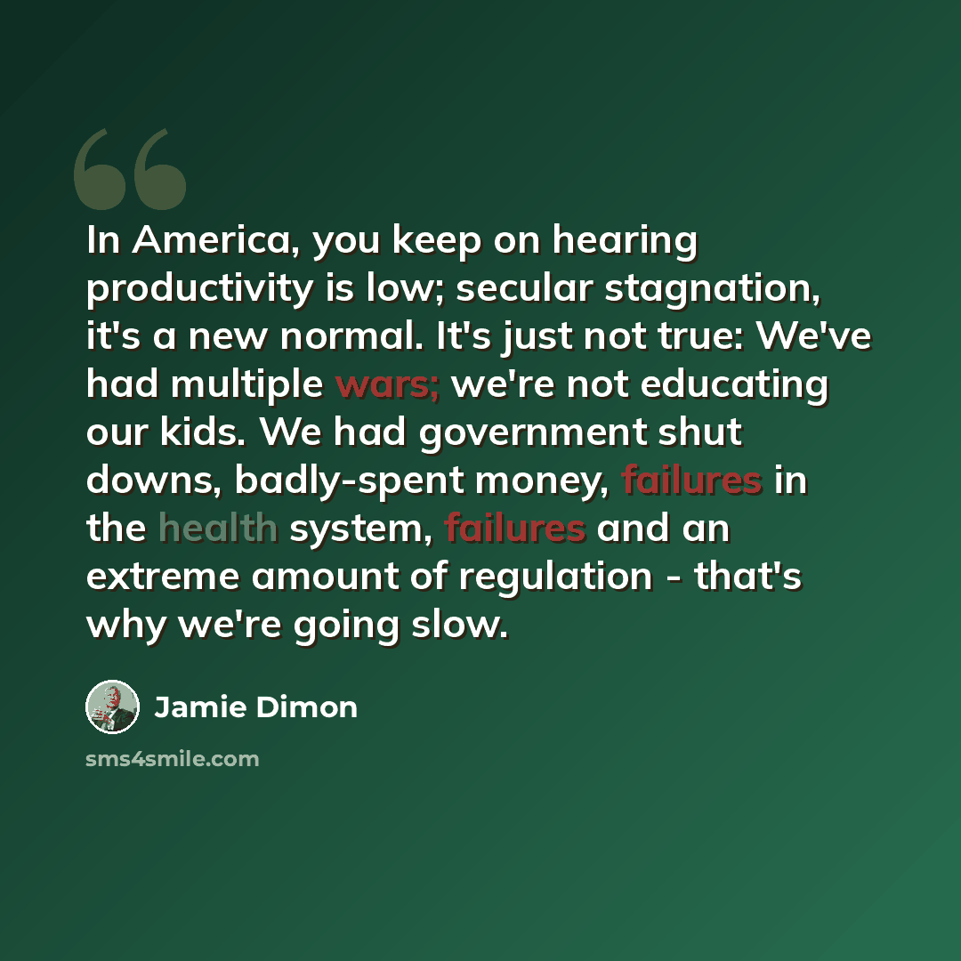 “In America, you keep on hearing productivity is low; secular stagnation, it's a new normal. It's just not true: We've had multiple wars; we're not educating our kids. We had government shut downs, badly-spent money, failures in the health system, failures and an extreme amount of regulation…” quote by Jamie Dimon