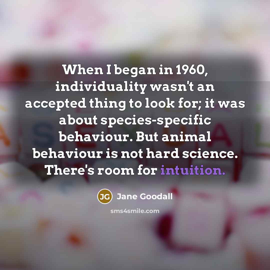 “When I began in 1960, individuality wasn't an accepted thing to look for; it was about species-specific behaviour. But animal behaviour is not hard science. There's room for intuition.” quote by Jane Goodall