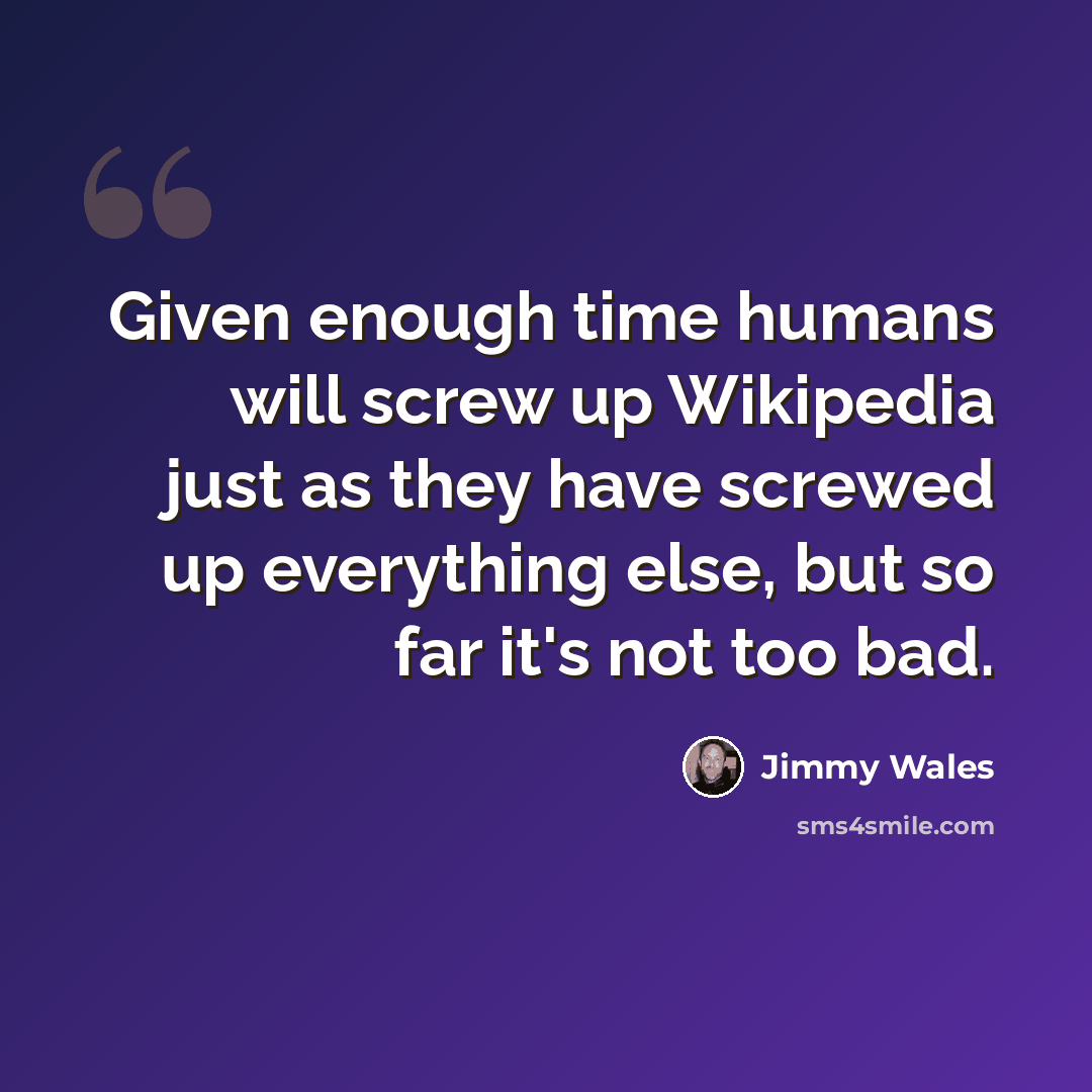“Given enough time humans will screw up Wikipedia just as they have screwed up everything else, but so far it's not too bad.” quote by Jimmy Wales