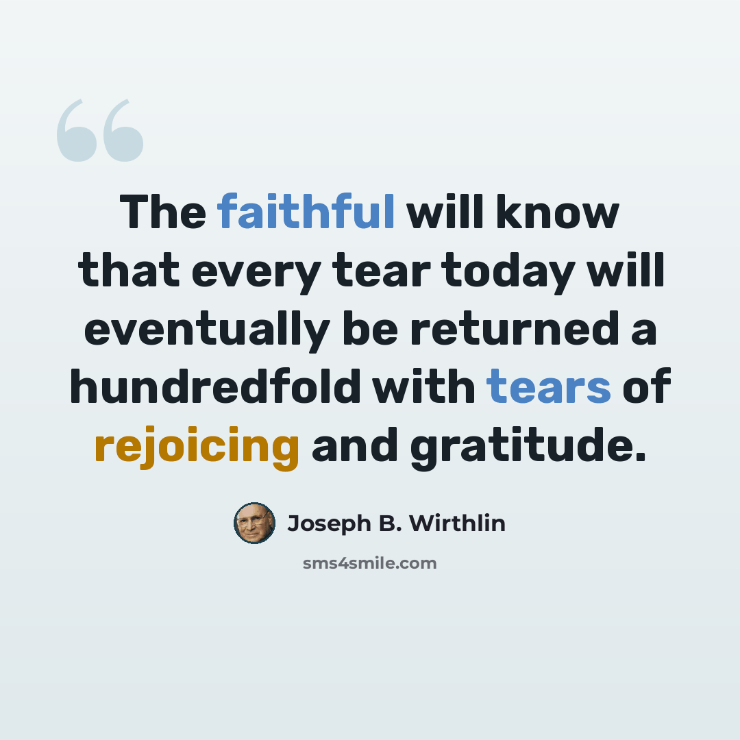 “The faithful will know that every tear today will eventually be returned a hundredfold with tears of rejoicing and gratitude.” quote by Joseph B. Wirthlin
