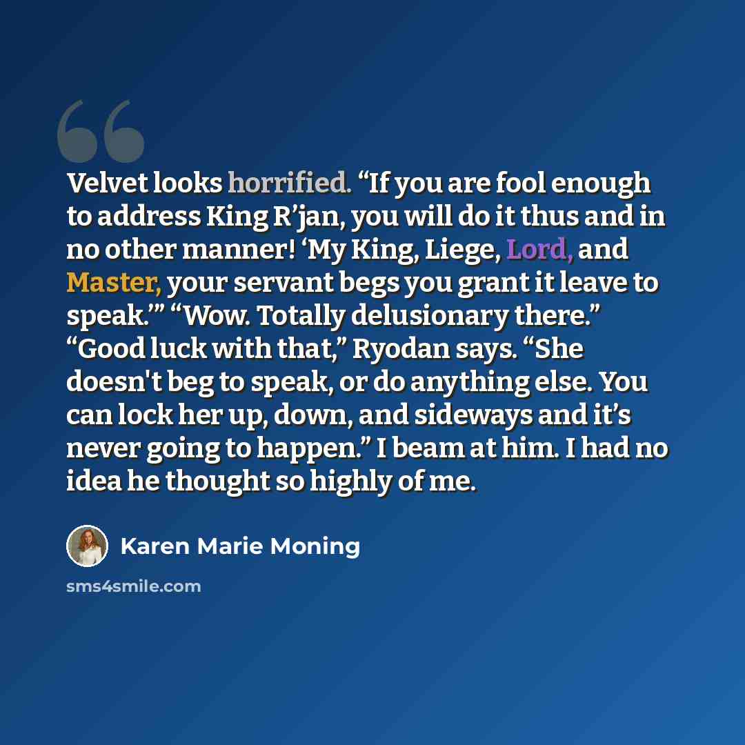 “Velvet looks horrified. “If you are fool enough to address King R’jan, you will do it thus and in no other manner! ‘My King, Liege, Lord, and Master, your servant begs you grant it leave to speak.’” “Wow. Totally delusionary there.” “Good luck with that,” Ryodan says. “She doesn't beg to speak, or…” quote by Karen Marie Moning