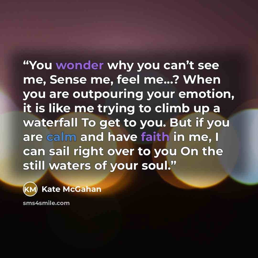 “You wonder why you can’t see me, Sense me, feel me…? When you are outpouring your emotion, it is like me trying to climb up a waterfall To get to you. But if you are calm and have faith in me, I can sail right over to you On the still waters of your soul.” quote by Kate McGahan