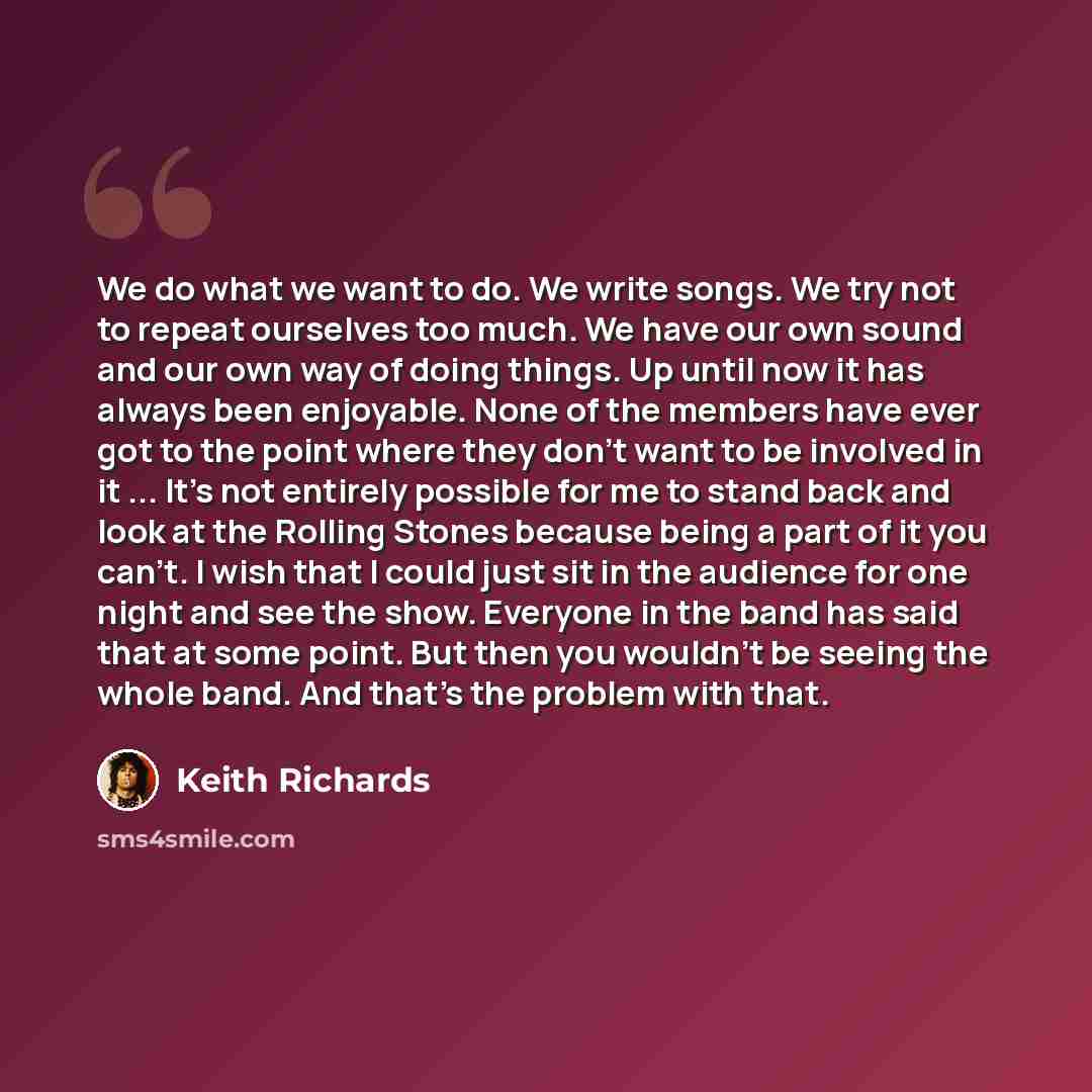 “We do what we want to do. We write songs. We try not to repeat ourselves too much. We have our own sound and our own way of doing things. Up until now it has always been enjoyable. None of the members have ever got to the point where they don't want to be involved in it ... It's not entirely…” quote by Keith Richards