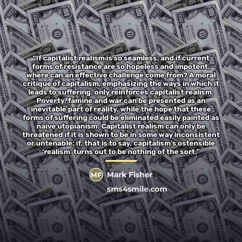 “If capitalist realism is so seamless, and if current forms of resistance are so hopeless and impotent, where can an effective challenge come from? A moral critique of capitalism, emphasizing the ways in which it leads to suffering, only reinforces capitalist realism. Poverty, famine and war can be…” quote by Mark Fisher