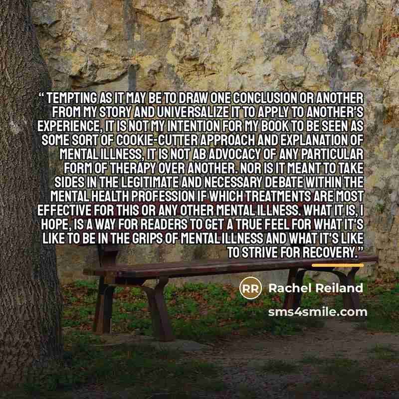“Tempting as it may be to draw one conclusion or another from my story and universalize it to apply to another's experience, it is not my intention for my book to be seen as some sort of cookie-cutter approach and explanation of mental illness, It is not ab advocacy of any particular form of…” quote by Rachel Reiland