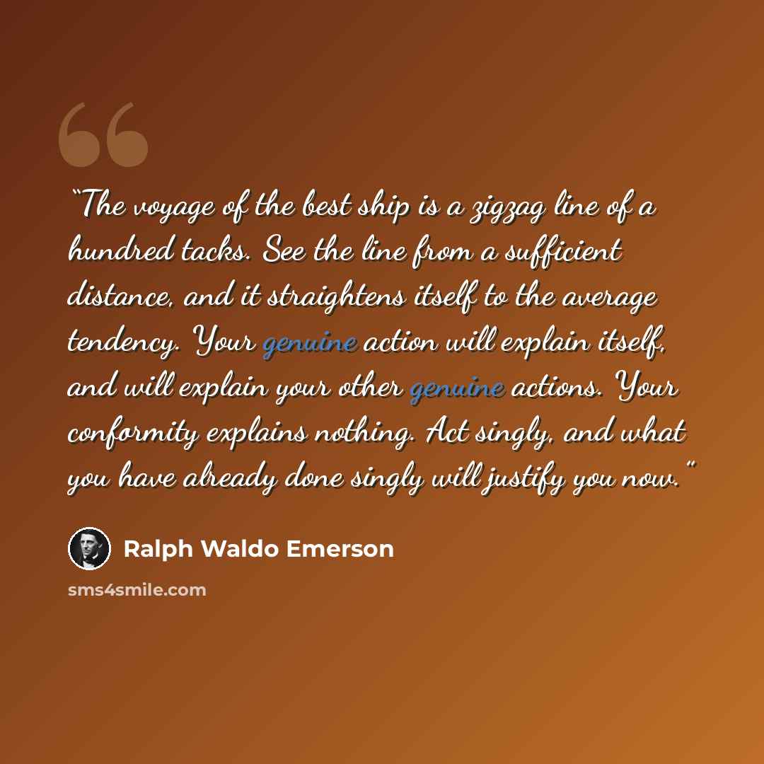 “The voyage of the best ship is a zigzag line of a hundred tacks. See the line from a sufficient distance, and it straightens itself to the average tendency. Your genuine action will explain itself, and will explain your other genuine actions. Your conformity explains nothing. Act singly, and what…” quote by Ralph Waldo Emerson