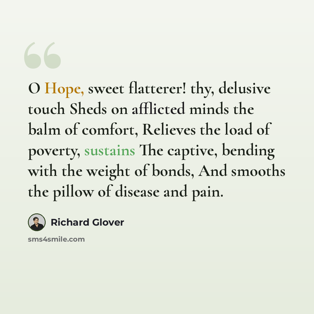 “O Hope, sweet flatterer! thy, delusive touch Sheds on afflicted minds the balm of comfort, Relieves the load of poverty, sustains The captive, bending with the weight of bonds, And smooths the pillow of disease and pain.” quote by Richard Glover