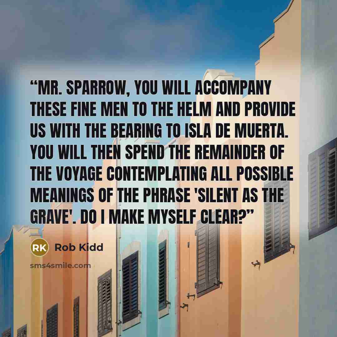 “Mr. Sparrow, you will accompany these fine men to the helm and provide us with the bearing to Isla de Muerta. You will then spend the remainder of the voyage contemplating all possible meanings of the phrase 'silent as the grave'. Do I make myself clear?” quote by Rob Kidd