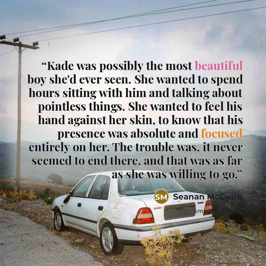 “Kade was possibly the most beautiful boy she'd ever seen. She wanted to spend hours sitting with him and talking about pointless things. She wanted to feel his hand against her skin, to know that his presence was absolute and focused entirely on her. The trouble was, it never seemed to end there…” quote by Seanan McGuire