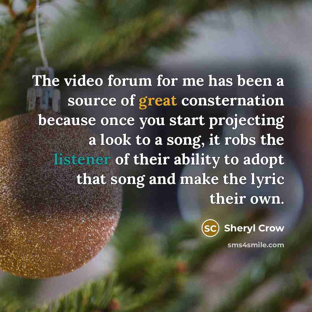 “The video forum for me has been a source of great consternation because once you start projecting a look to a song, it robs the listener of their ability to adopt that song and make the lyric their own.” quote by Sheryl Crow