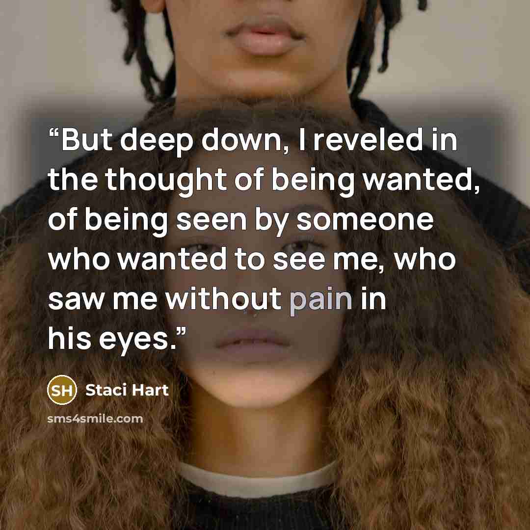 “But deep down, I reveled in the thought of being wanted, of being seen by someone who wanted to see me, who saw me without pain in his eyes.” quote by Staci Hart