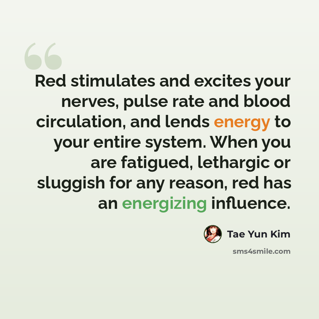 “Red stimulates and excites your nerves, pulse rate and blood circulation, and lends energy to your entire system. When you are fatigued, lethargic or sluggish for any reason, red has an energizing influence.” quote by Tae Yun Kim
