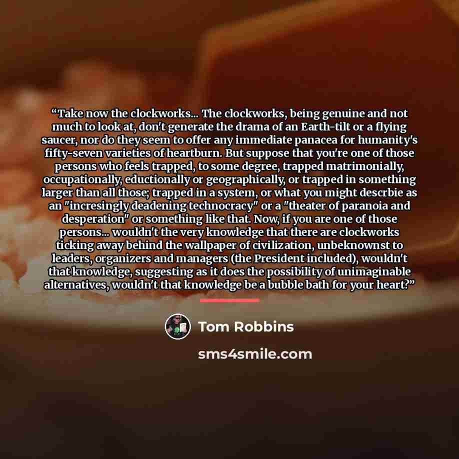 “Take now the clockworks... The clockworks, being genuine and not much to look at, don't generate the drama of an Earth-tilt or a flying saucer, nor do they seem to offer any immediate panacea for humanity's fifty-seven varieties of heartburn. But suppose that you're one of those persons who feels…” quote by Tom Robbins