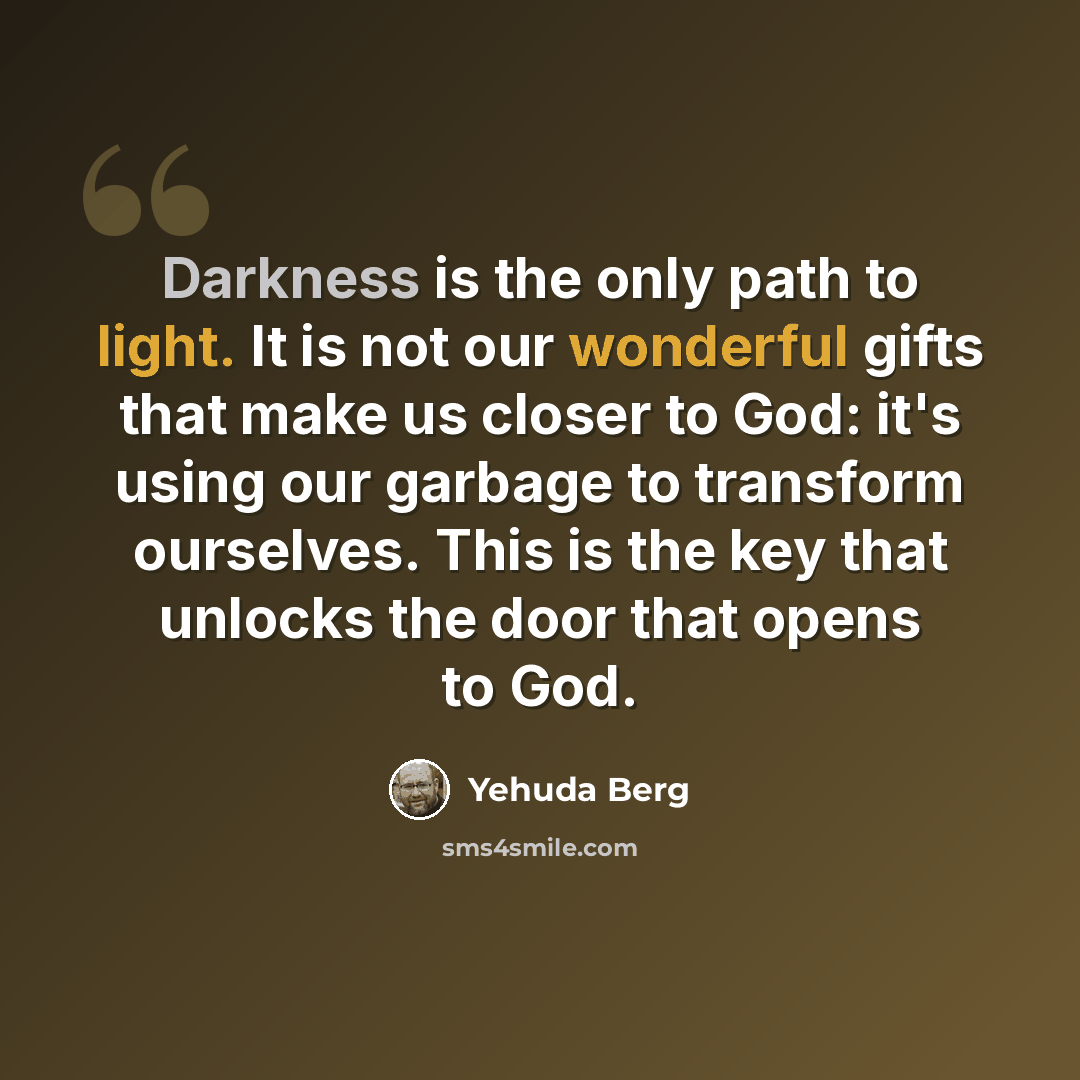 “Darkness is the only path to light. It is not our wonderful gifts that make us closer to God: it's using our garbage to transform ourselves. This is the key that unlocks the door that opens to God.” quote by Yehuda Berg