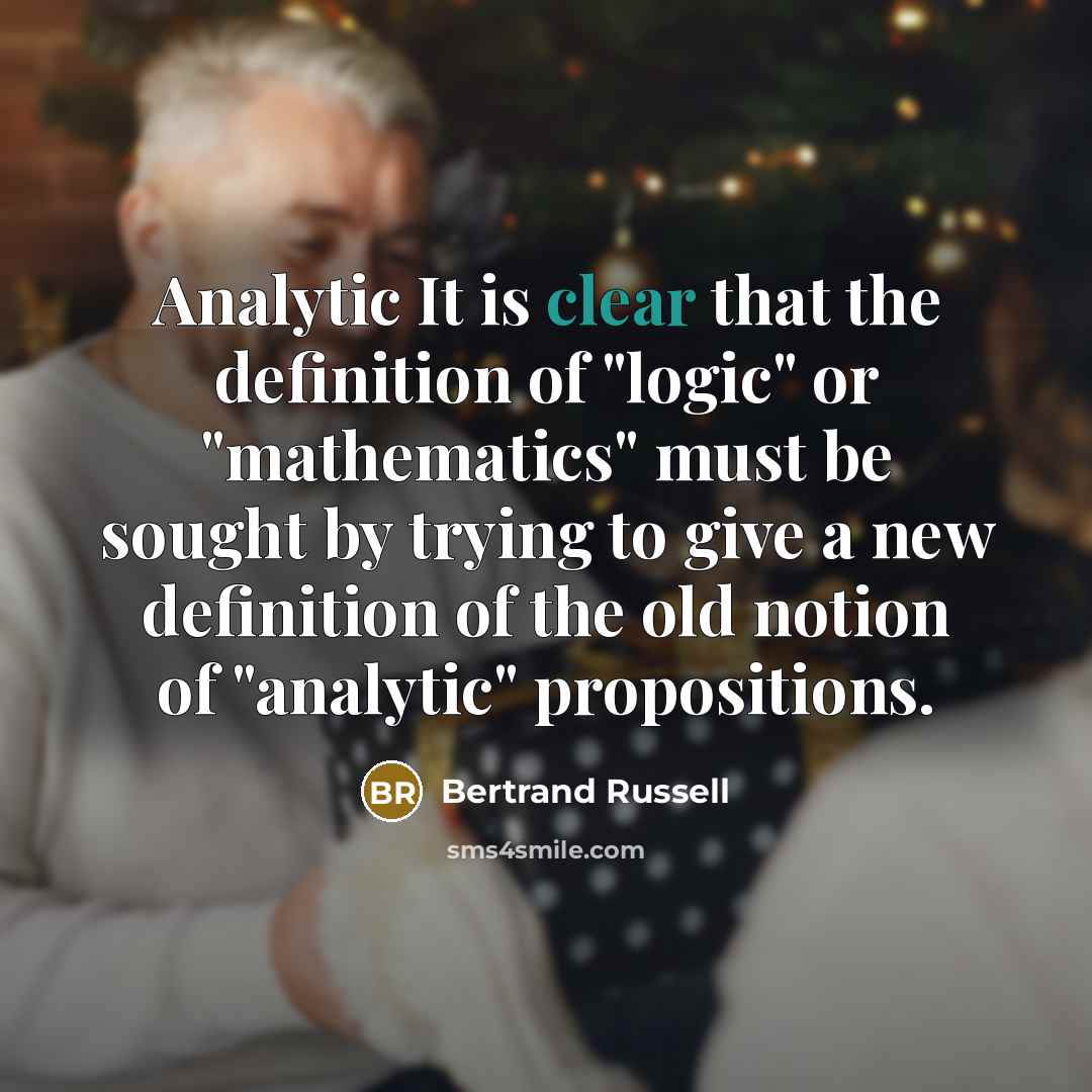 “Analytic It is clear that the definition of "logic" or "mathematics" must be sought by trying to give a new definition of the old notion of "analytic" propositions.” quote by Bertrand Russell