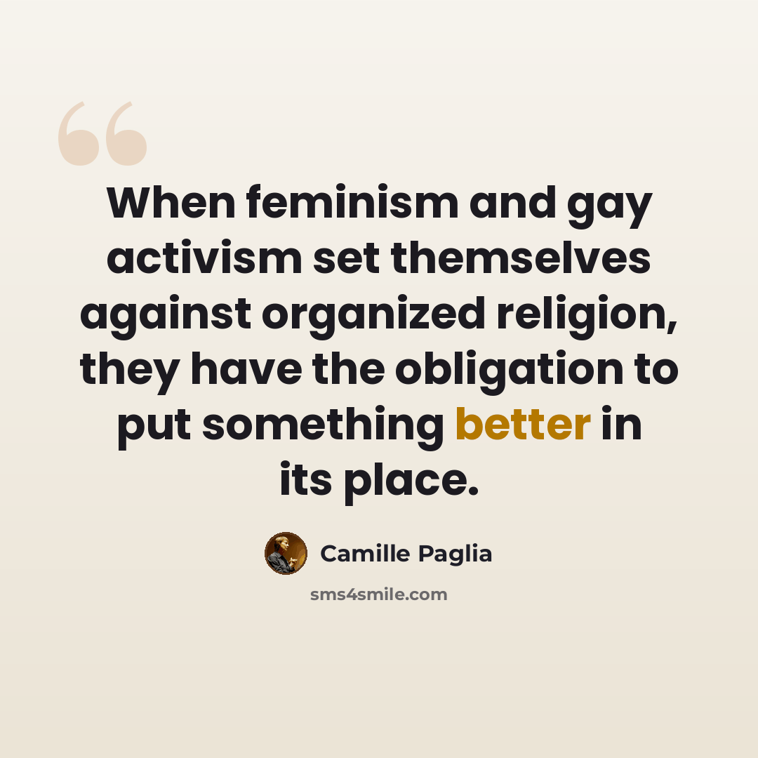 “When feminism and gay activism set themselves against organized religion, they have the obligation to put something better in its place.” quote by Camille Paglia