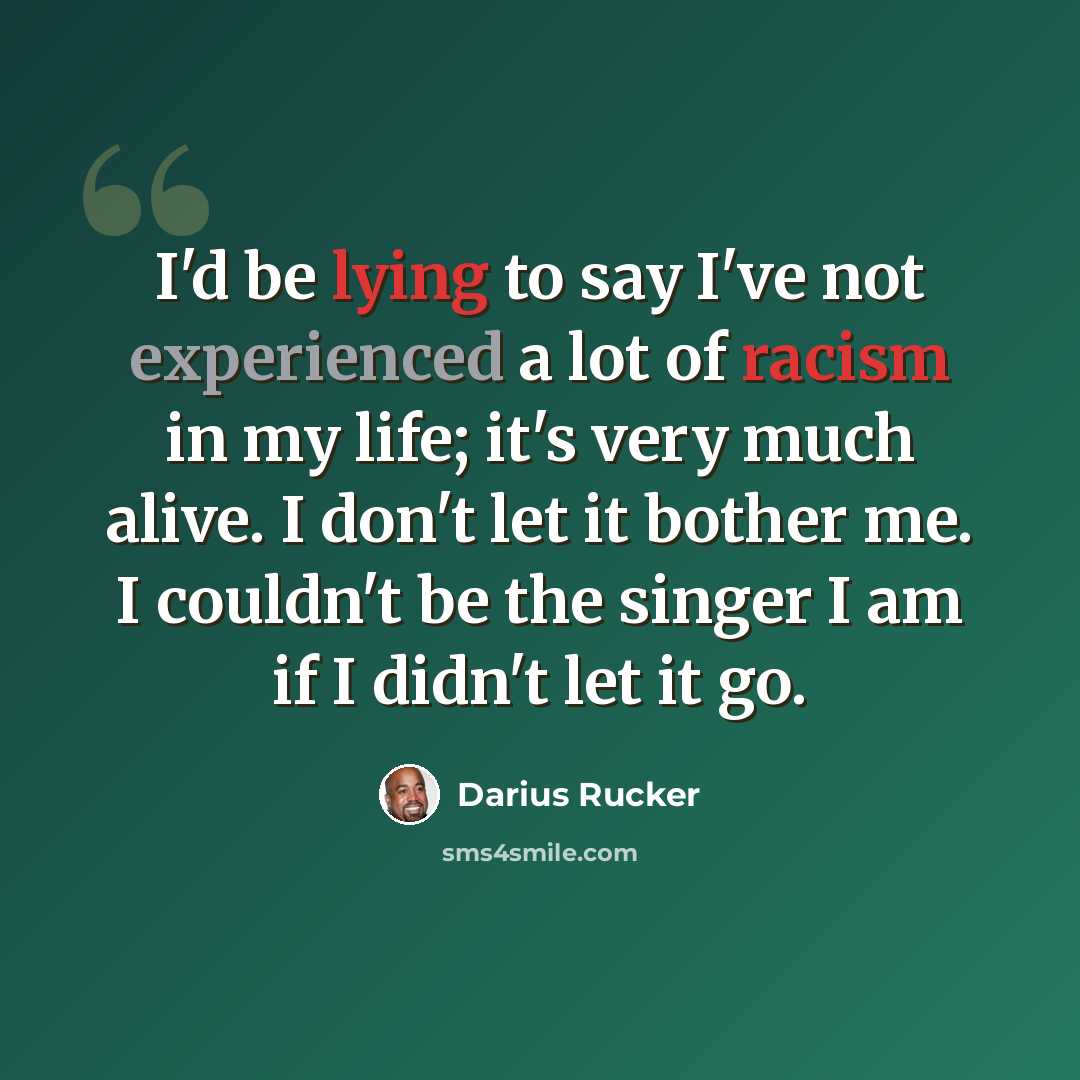 “I'd be lying to say I've not experienced a lot of racism in my life; it's very much alive. I don't let it bother me. I couldn't be the singer I am if I didn't let it go.” quote by Darius Rucker