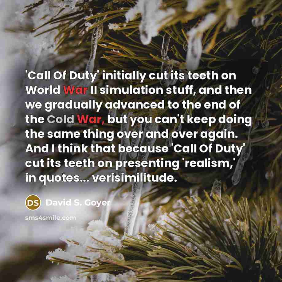 “'Call Of Duty' initially cut its teeth on World War II simulation stuff, and then we gradually advanced to the end of the Cold War, but you can't keep doing the same thing over and over again. And I think that because 'Call Of Duty' cut its teeth on presenting 'realism,' in quotes... verisimilitude.” quote by David S. Goyer